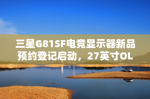 三星G81SF电竞显示器新品预约登记启动，27英寸OLED 4K 240Hz玄龙骑士震撼来袭