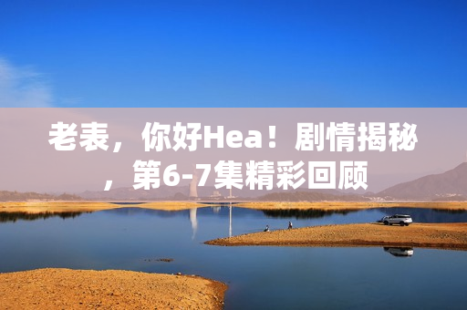 老表，你好Hea！剧情揭秘，第6-7集精彩回顾
