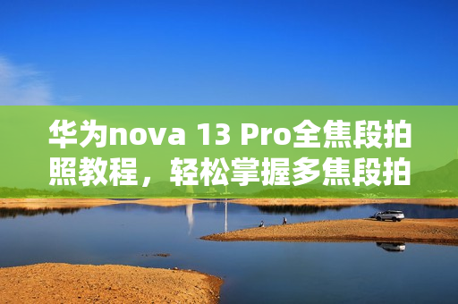 华为nova 13 Pro全焦段拍照教程，轻松掌握多焦段拍摄技巧