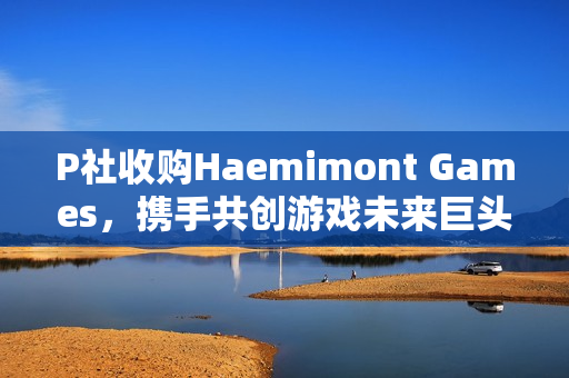 P社收购Haemimont Games，携手共创游戏未来巨头