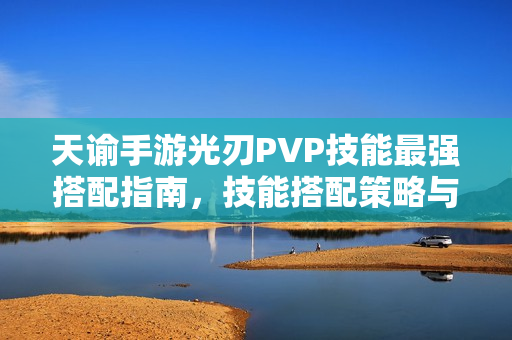 天谕手游光刃PVP技能最强搭配指南，技能搭配策略与攻略