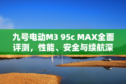 九号电动M3 95c MAX全面评测，性能、安全与续航深度解析，值得购买吗？