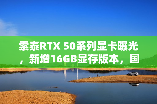 索泰RTX 50系列显卡曝光，新增16GB显存版本，国内零售商透露信息