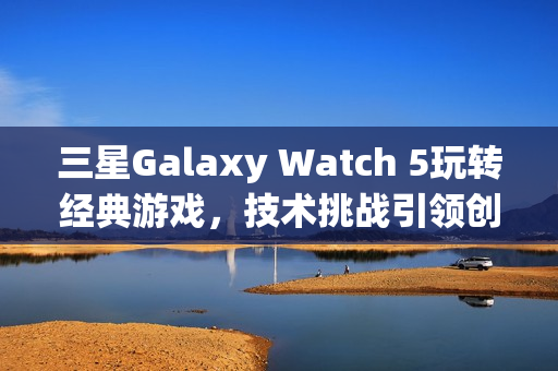 三星Galaxy Watch 5玩转经典游戏，技术挑战引领创新尝试