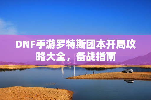 DNF手游罗特斯团本开局攻略大全，备战指南