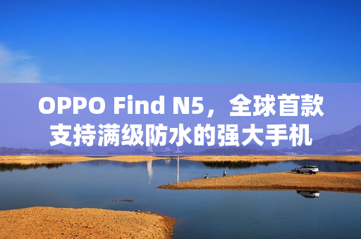 OPPO Find N5,全球首款支持满级防水的强大手机 OPPO Find N5,全球首款支持满级防水的强大手机