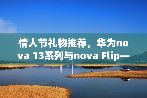 情人节礼物推荐，华为nova 13系列与nova Flip——高颜值与卓越影像实力诠释浪漫之选