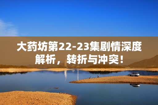 大药坊第22-23集剧情深度解析，转折与冲突！
