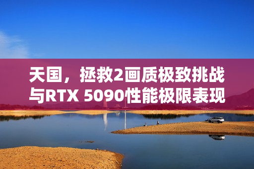 天国，拯救2画质极致挑战与RTX 5090性能极限表现探索