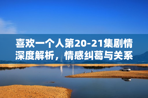 喜欢一个人第20-21集剧情深度解析，情感纠葛与关系进展揭秘