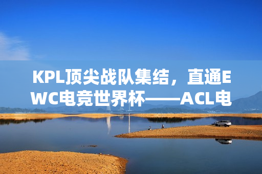KPL顶尖战队集结，直通EWC电竞世界杯——ACL电竞亚冠王者荣耀项目盛大官宣