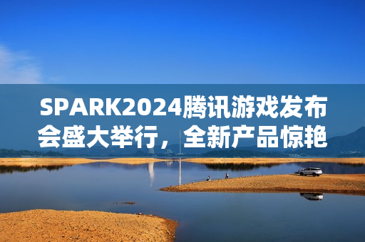 SPARK2024腾讯游戏发布会盛大举行，全新产品惊艳亮相