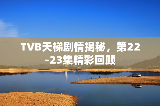 TVB天梯剧情揭秘，第22-23集精彩回顾