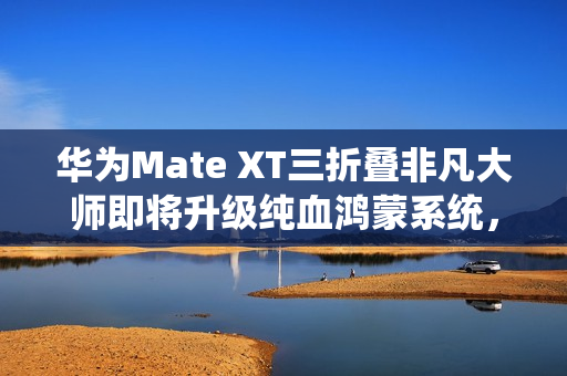 华为Mate XT三折叠非凡大师即将升级纯血鸿蒙系统，全球首发亮相