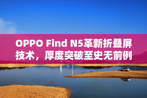 OPPO Find N5革新折叠屏技术，厚度突破至史无前例的9mm以内！