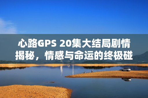心路GPS 20集大结局剧情揭秘，情感与命运的终极碰撞