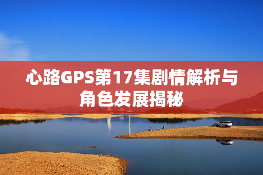 心路GPS第17集剧情解析与角色发展揭秘