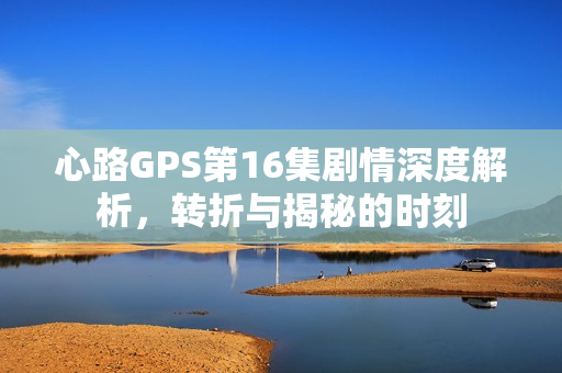 心路GPS第16集剧情深度解析,转折与揭秘的时刻 心路GPS第16集剧情深度解析,转折与揭秘的时刻