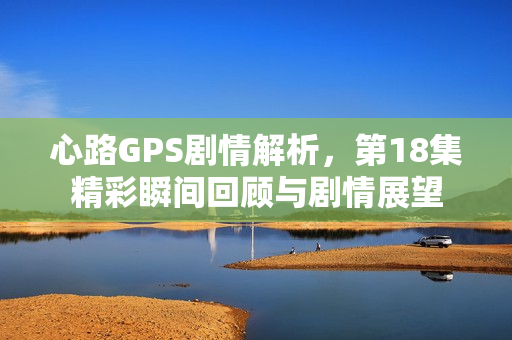 心路GPS剧情解析，第18集精彩瞬间回顾与剧情展望