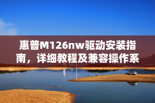 惠普M126nw驱动安装指南，详细教程及兼容操作系统介绍