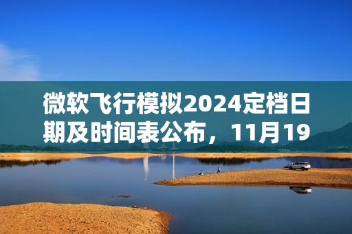 微软飞行模拟2024定档日期及时间表公布，11月19日亮相