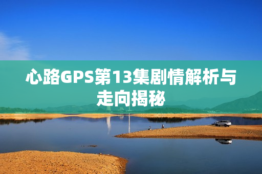 心路GPS第13集剧情解析与走向揭秘