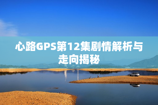 心路GPS第12集剧情解析与走向揭秘
