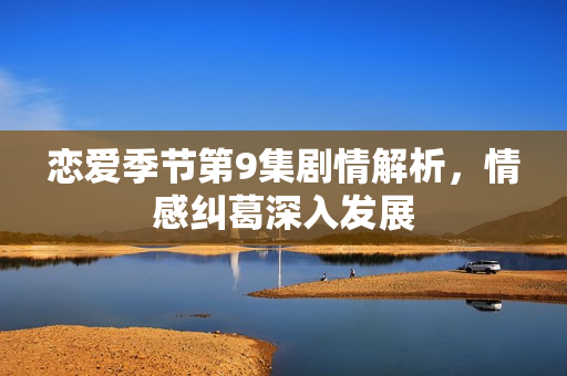 恋爱季节第9集剧情解析，情感纠葛深入发展