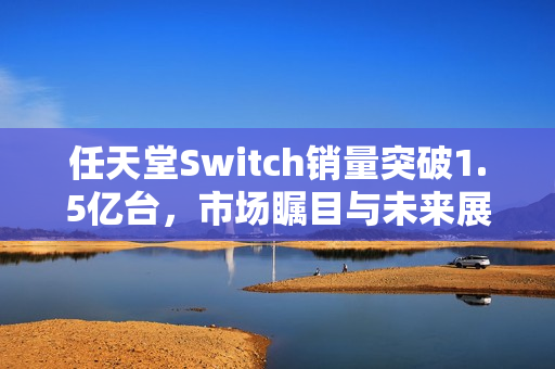 任天堂Switch销量突破1.5亿台,市场瞩目与未来展望 任天堂Switch销量突破1.5亿台,市场瞩目与未来展望