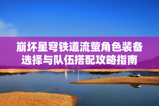 崩坏星穹铁道流萤角色装备选择与队伍搭配攻略指南