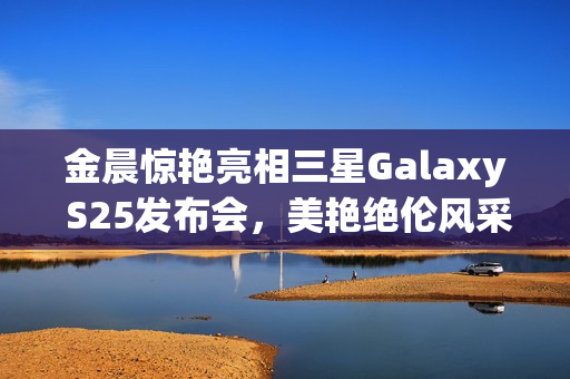 金晨惊艳亮相三星Galaxy S25发布会,美艳绝伦风采展现 金晨惊艳亮相三星Galaxy S25发布会,美艳绝伦风采展现