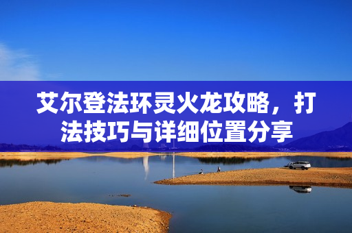 艾尔登法环灵火龙攻略，打法技巧与详细位置分享