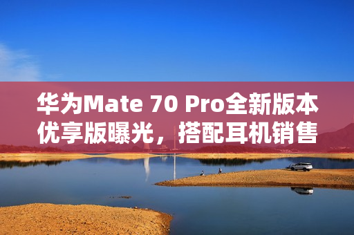 华为Mate 70 Pro全新版本优享版曝光,搭配耳机销售 华为Mate 70 Pro全新版本优享版曝光,搭配耳机销售