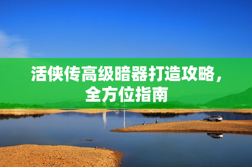 活侠传高级暗器打造攻略,全方位指南 活侠传高级暗器打造攻略,全方位指南