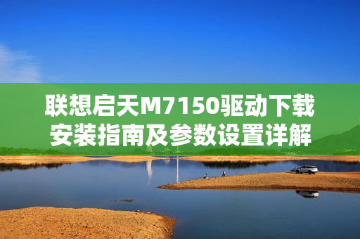 联想启天M7150驱动下载安装指南及参数设置详解
