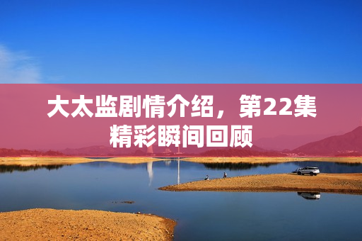 大太监剧情介绍，第22集精彩瞬间回顾