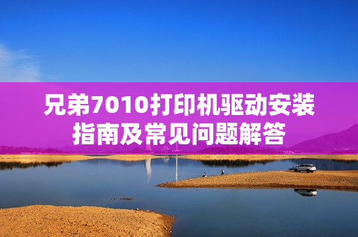 兄弟7010打印机驱动安装指南及常见问题解答