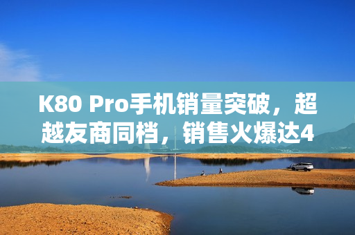 K80 Pro手机销量突破,超越友商同档,销售火爆达4000至6000元价位 K80 Pro手机销量突破,超越友商同档,销售火爆达4000至6000元价位