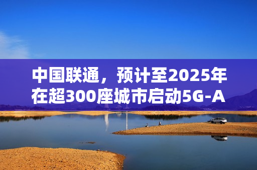 中国联通，预计至2025年在超300座城市启动5G-A业务