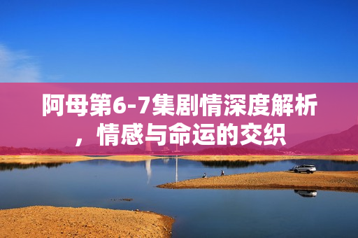 阿母第6-7集剧情深度解析，情感与命运的交织
