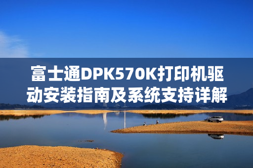 富士通DPK570K打印机驱动安装指南及系统支持详解