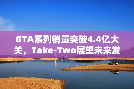 GTA系列销量突破4.4亿大关,Take-Two展望未来发展前景 GTA系列销量突破4.4亿大关,Take-Two展望未来发展前景