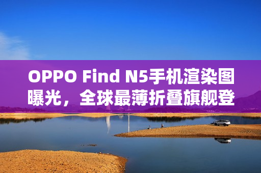 OPPO Find N5手机渲染图曝光，全球最薄折叠旗舰登场