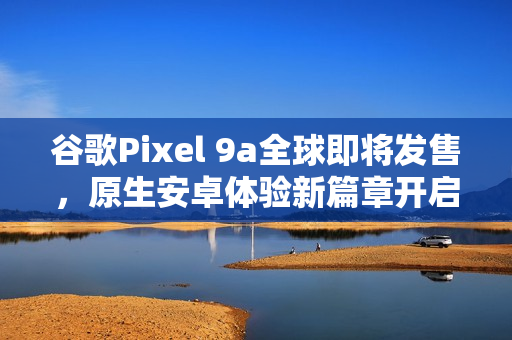 谷歌Pixel 9a全球即将发售，原生安卓体验新篇章开启