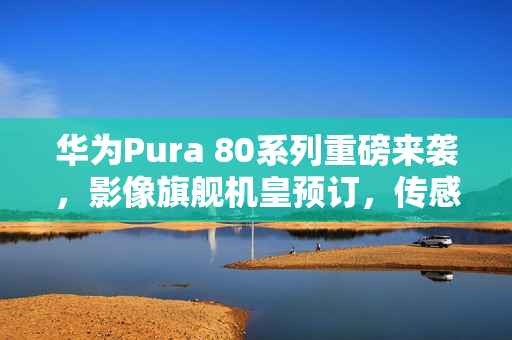 华为Pura 80系列重磅来袭，影像旗舰机皇预订，传感器革新引领时代！