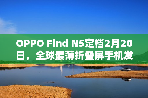 OPPO Find N5定档2月20日，全球最薄折叠屏手机发布