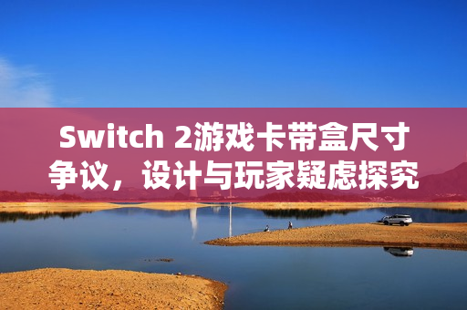 Switch 2游戏卡带盒尺寸争议,设计与玩家疑虑探究 Switch 2游戏卡带盒尺寸争议,设计与玩家疑虑探究