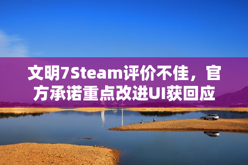 文明7Steam评价不佳，官方承诺重点改进UI获回应