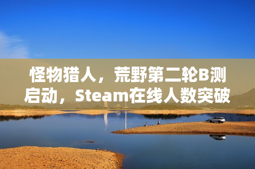 怪物猎人，荒野第二轮B测启动，Steam在线人数突破25万
