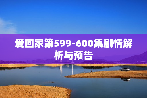 爱回家第599-600集剧情解析与预告